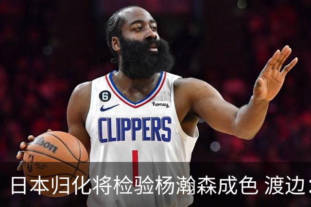日本归化将检验杨瀚森成色 渡边：有实力击败中国男篮